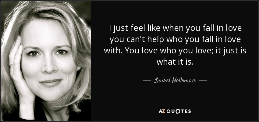 I just feel like when you fall in love you can't help who you fall in love with. You love who you love; it just is what it is. - Laurel Holloman