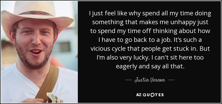 I just feel like why spend all my time doing something that makes me unhappy just to spend my time off thinking about how I have to go back to a job. It's such a vicious cycle that people get stuck in. But I'm also very lucky. I can't sit here too eagerly and say all that. - Justin Vernon