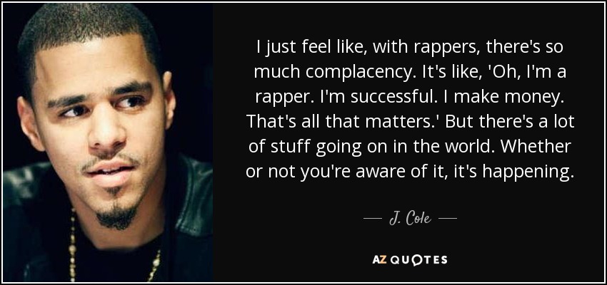 I just feel like, with rappers, there's so much complacency. It's like, 'Oh, I'm a rapper. I'm successful. I make money. That's all that matters.' But there's a lot of stuff going on in the world. Whether or not you're aware of it, it's happening. - J. Cole