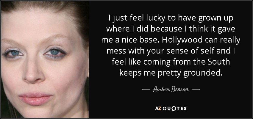 I just feel lucky to have grown up where I did because I think it gave me a nice base. Hollywood can really mess with your sense of self and I feel like coming from the South keeps me pretty grounded. - Amber Benson