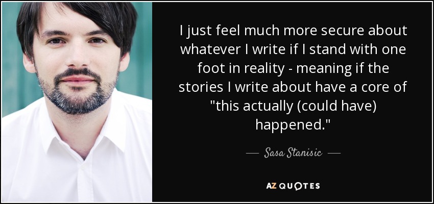 I just feel much more secure about whatever I write if I stand with one foot in reality - meaning if the stories I write about have a core of 