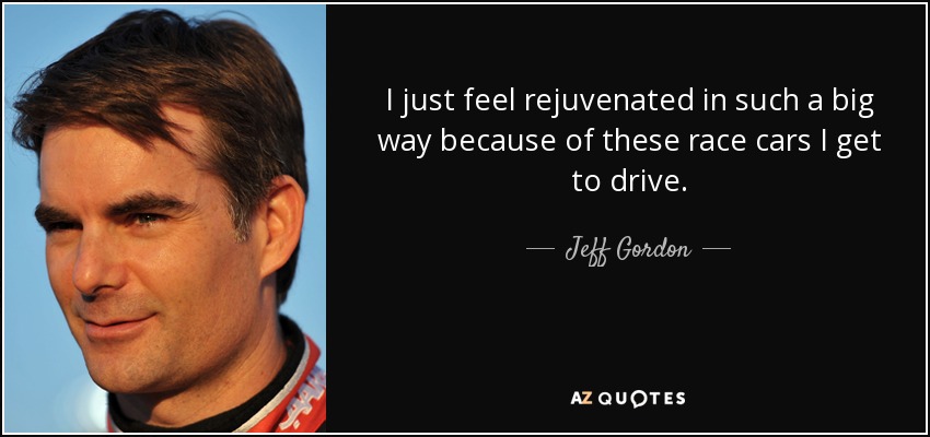 I just feel rejuvenated in such a big way because of these race cars I get to drive. - Jeff Gordon