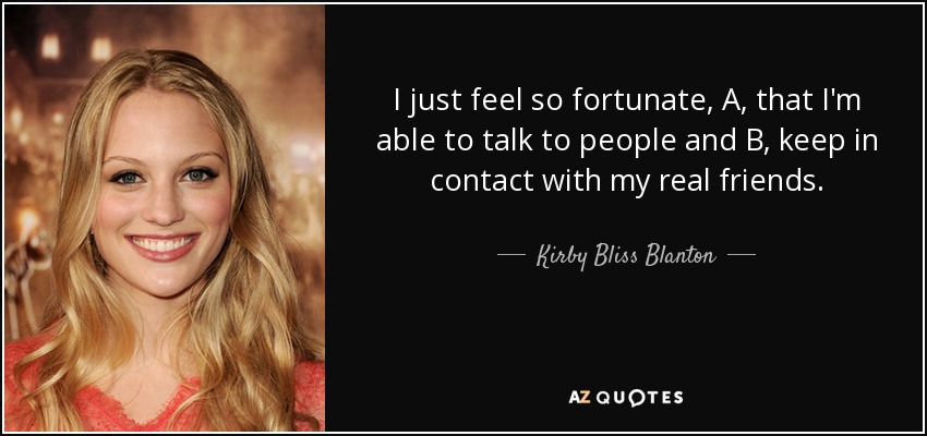 I just feel so fortunate, A, that I'm able to talk to people and B, keep in contact with my real friends. - Kirby Bliss Blanton