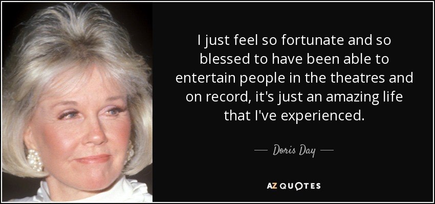 I just feel so fortunate and so blessed to have been able to entertain people in the theatres and on record, it's just an amazing life that I've experienced. - Doris Day