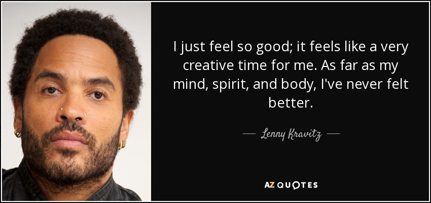I just feel so good; it feels like a very creative time for me. As far as my mind, spirit, and body, I've never felt better. - Lenny Kravitz