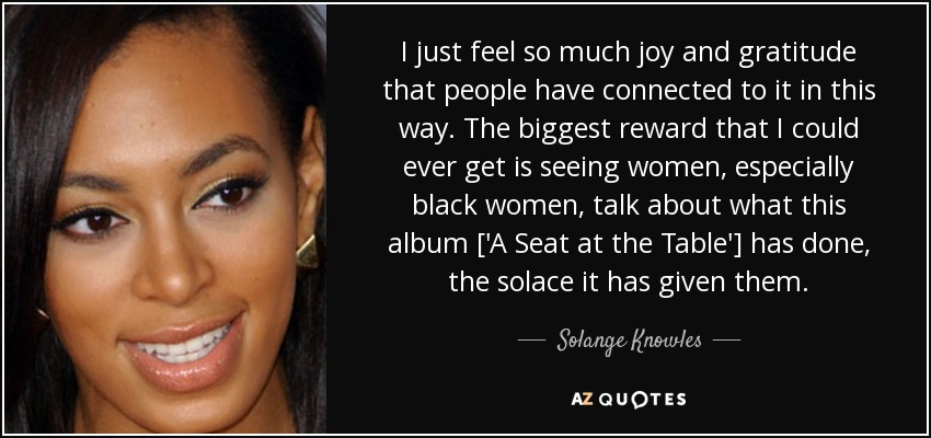 I just feel so much joy and gratitude that people have connected to it in this way. The biggest reward that I could ever get is seeing women, especially black women, talk about what this album ['A Seat at the Table'] has done, the solace it has given them. - Solange Knowles
