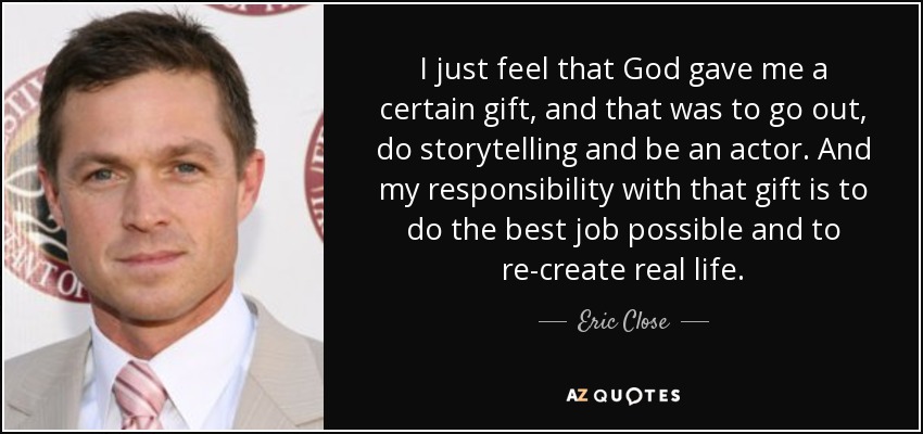 I just feel that God gave me a certain gift, and that was to go out, do storytelling and be an actor. And my responsibility with that gift is to do the best job possible and to re-create real life. - Eric Close