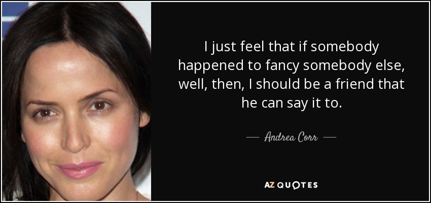 I just feel that if somebody happened to fancy somebody else, well, then, I should be a friend that he can say it to. - Andrea Corr