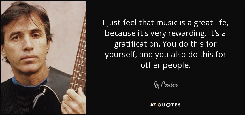 I just feel that music is a great life, because it's very rewarding. It's a gratification. You do this for yourself, and you also do this for other people. - Ry Cooder