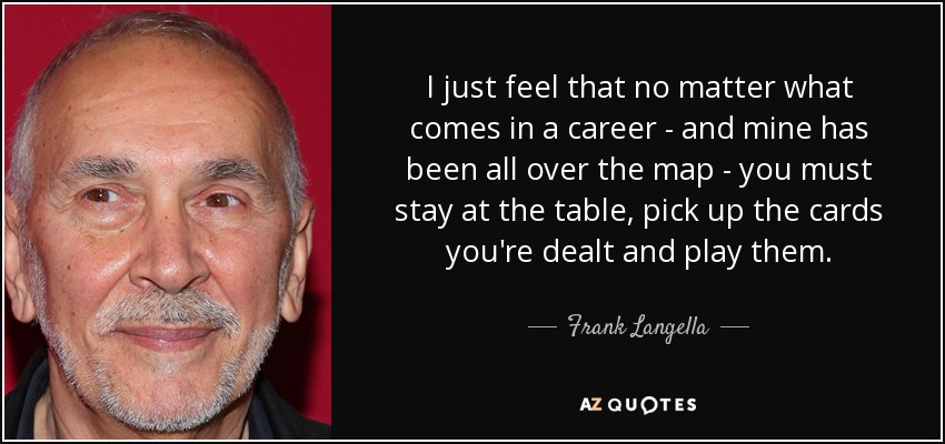 I just feel that no matter what comes in a career - and mine has been all over the map - you must stay at the table, pick up the cards you're dealt and play them. - Frank Langella