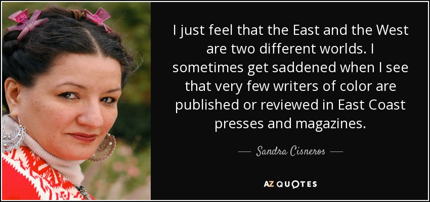 I just feel that the East and the West are two different worlds. I sometimes get saddened when I see that very few writers of color are published or reviewed in East Coast presses and magazines. - Sandra Cisneros