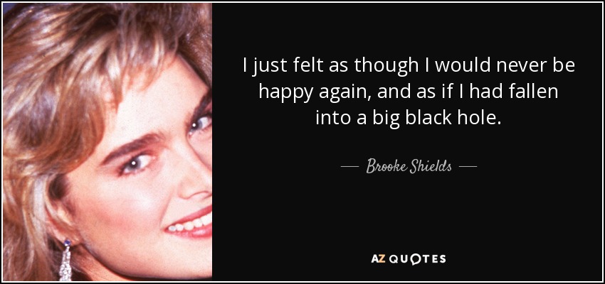 I just felt as though I would never be happy again, and as if I had fallen into a big black hole. - Brooke Shields