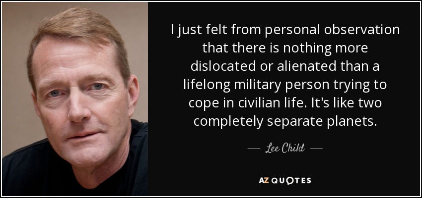 I just felt from personal observation that there is nothing more dislocated or alienated than a lifelong military person trying to cope in civilian life. It's like two completely separate planets. - Lee Child