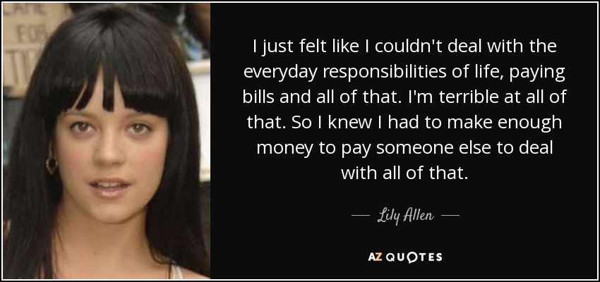 I just felt like I couldn't deal with the everyday responsibilities of life, paying bills and all of that. I'm terrible at all of that. So I knew I had to make enough money to pay someone else to deal with all of that. - Lily Allen