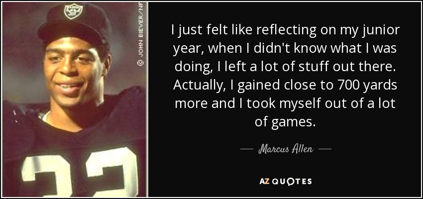 I just felt like reflecting on my junior year, when I didn't know what I was doing, I left a lot of stuff out there. Actually, I gained close to 700 yards more and I took myself out of a lot of games. - Marcus Allen