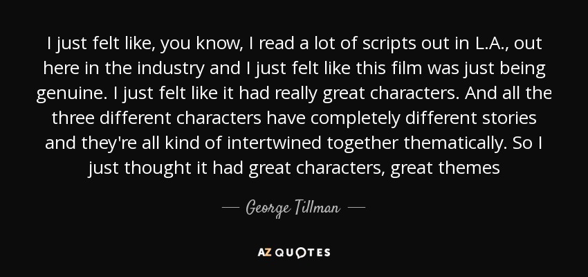 I just felt like, you know, I read a lot of scripts out in L.A., out here in the industry and I just felt like this film was just being genuine. I just felt like it had really great characters. And all the three different characters have completely different stories and they're all kind of intertwined together thematically. So I just thought it had great characters, great themes - George Tillman, Jr.