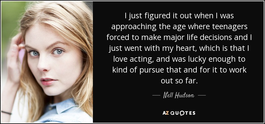I just figured it out when I was approaching the age where teenagers forced to make major life decisions and I just went with my heart, which is that I love acting, and was lucky enough to kind of pursue that and for it to work out so far. - Nell Hudson