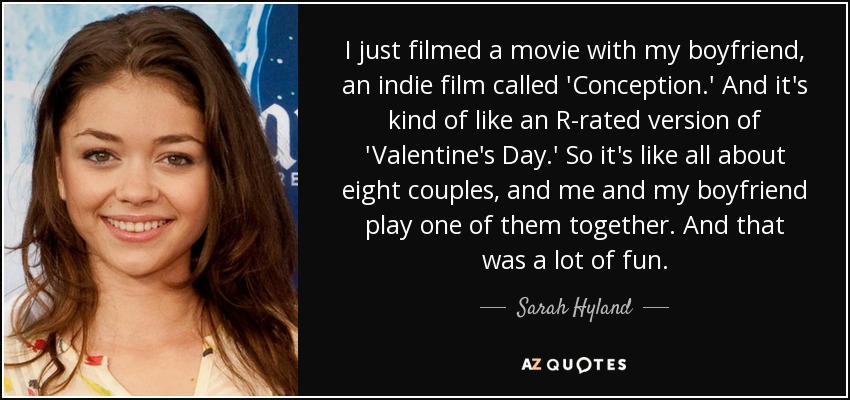 I just filmed a movie with my boyfriend, an indie film called 'Conception.' And it's kind of like an R-rated version of 'Valentine's Day.' So it's like all about eight couples, and me and my boyfriend play one of them together. And that was a lot of fun. - Sarah Hyland