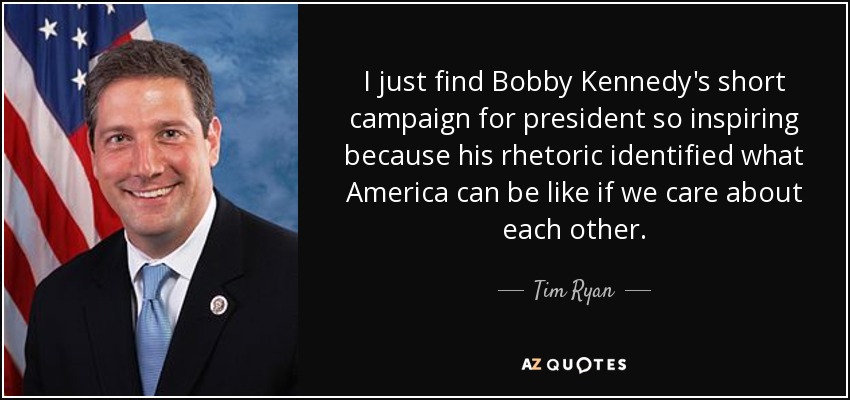 I just find Bobby Kennedy's short campaign for president so inspiring because his rhetoric identified what America can be like if we care about each other. - Tim Ryan