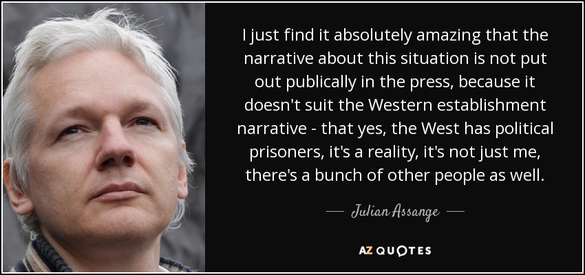 I just find it absolutely amazing that the narrative about this situation is not put out publically in the press, because it doesn't suit the Western establishment narrative - that yes, the West has political prisoners, it's a reality, it's not just me, there's a bunch of other people as well. - Julian Assange