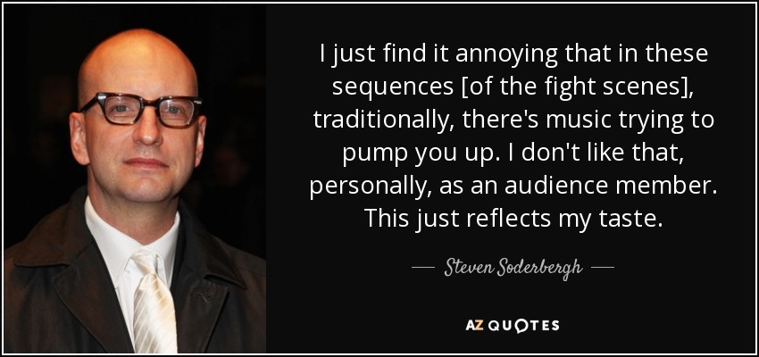 I just find it annoying that in these sequences [of the fight scenes], traditionally, there's music trying to pump you up. I don't like that, personally, as an audience member. This just reflects my taste. - Steven Soderbergh