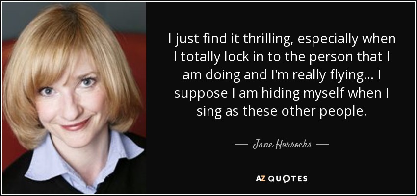 I just find it thrilling, especially when I totally lock in to the person that I am doing and I'm really flying... I suppose I am hiding myself when I sing as these other people. - Jane Horrocks