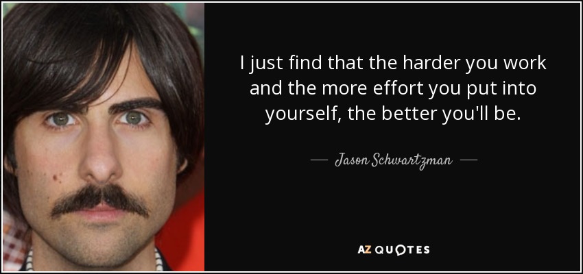 I just find that the harder you work and the more effort you put into yourself, the better you'll be. - Jason Schwartzman