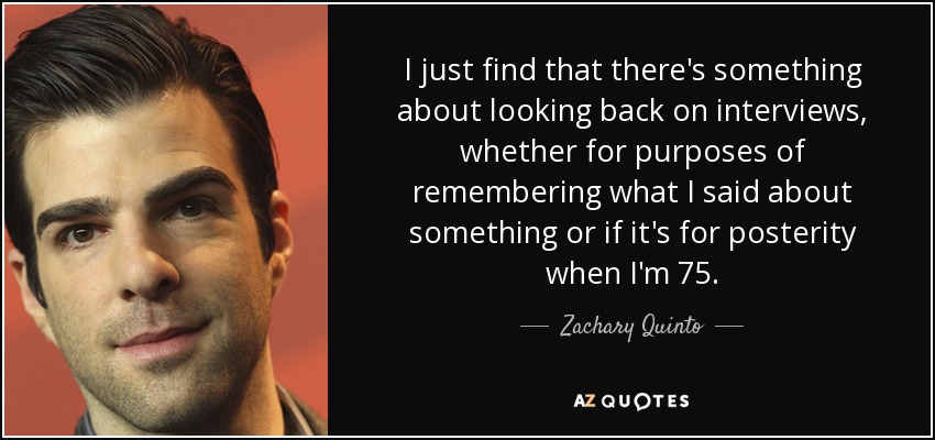 I just find that there's something about looking back on interviews, whether for purposes of remembering what I said about something or if it's for posterity when I'm 75. - Zachary Quinto