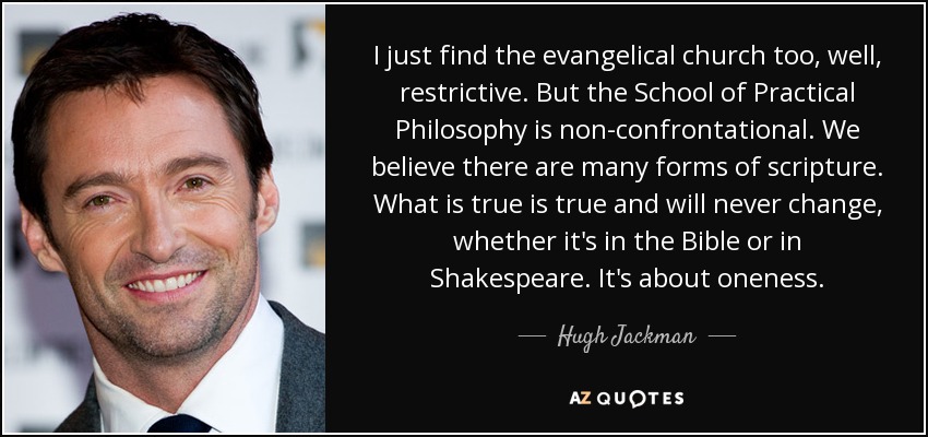 I just find the evangelical church too, well, restrictive. But the School of Practical Philosophy is non-confrontational. We believe there are many forms of scripture. What is true is true and will never change, whether it's in the Bible or in Shakespeare. It's about oneness. - Hugh Jackman