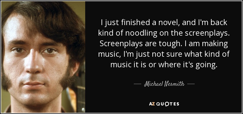I just finished a novel, and I'm back kind of noodling on the screenplays. Screenplays are tough. I am making music, I'm just not sure what kind of music it is or where it's going. - Michael Nesmith