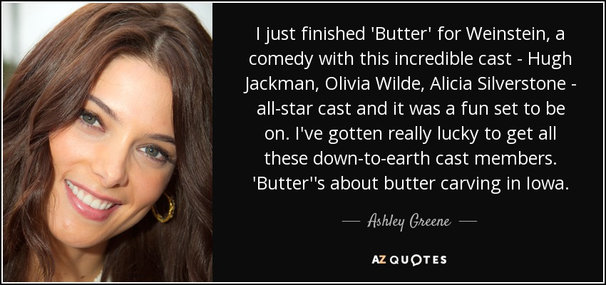 I just finished 'Butter' for Weinstein, a comedy with this incredible cast - Hugh Jackman, Olivia Wilde, Alicia Silverstone - all-star cast and it was a fun set to be on. I've gotten really lucky to get all these down-to-earth cast members. 'Butter''s about butter carving in Iowa. - Ashley Greene