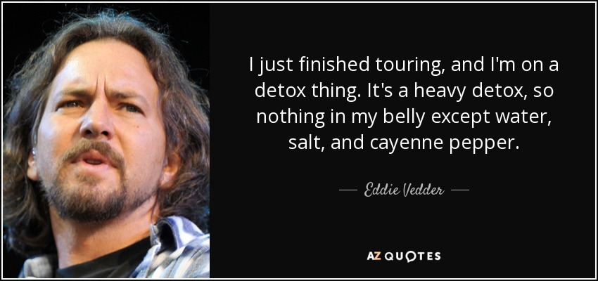 I just finished touring, and I'm on a detox thing. It's a heavy detox, so nothing in my belly except water, salt, and cayenne pepper. - Eddie Vedder