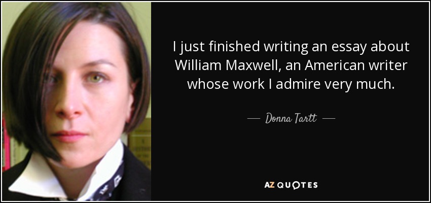 I just finished writing an essay about William Maxwell, an American writer whose work I admire very much. - Donna Tartt