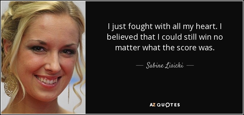 I just fought with all my heart. I believed that I could still win no matter what the score was. - Sabine Lisicki