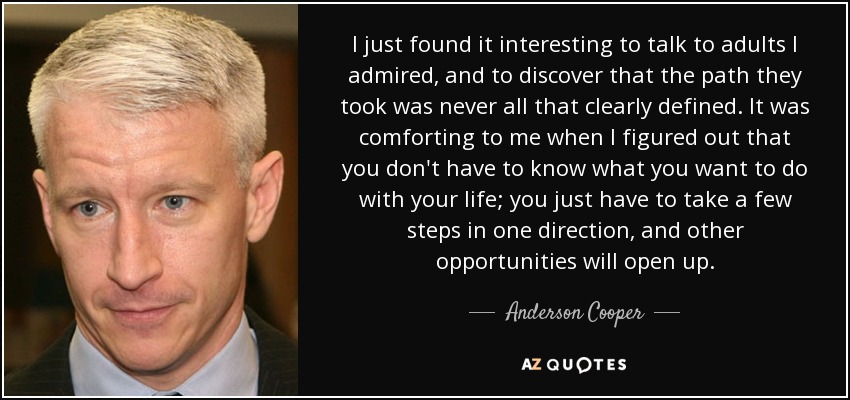 I just found it interesting to talk to adults I admired, and to discover that the path they took was never all that clearly defined. It was comforting to me when I figured out that you don't have to know what you want to do with your life; you just have to take a few steps in one direction, and other opportunities will open up. - Anderson Cooper