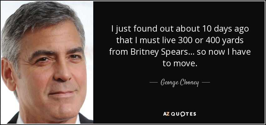 I just found out about 10 days ago that I must live 300 or 400 yards from Britney Spears... so now I have to move. - George Clooney