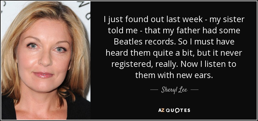 I just found out last week - my sister told me - that my father had some Beatles records. So I must have heard them quite a bit, but it never registered, really. Now I listen to them with new ears. - Sheryl Lee