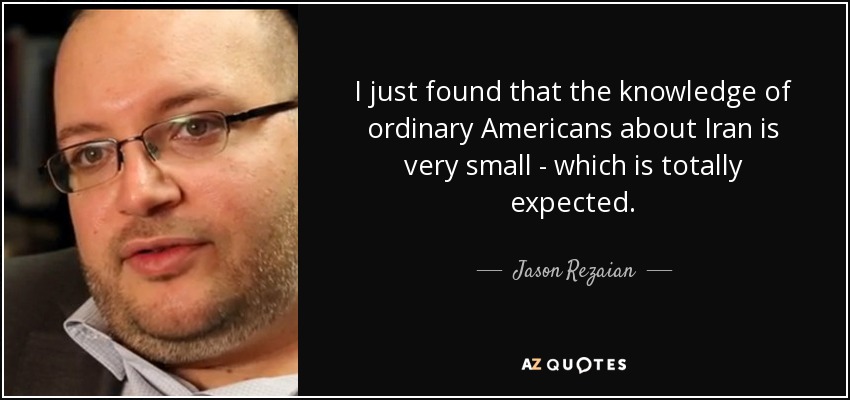 I just found that the knowledge of ordinary Americans about Iran is very small - which is totally expected. - Jason Rezaian