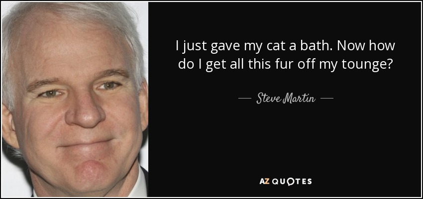 I just gave my cat a bath. Now how do I get all this fur off my tounge? - Steve Martin