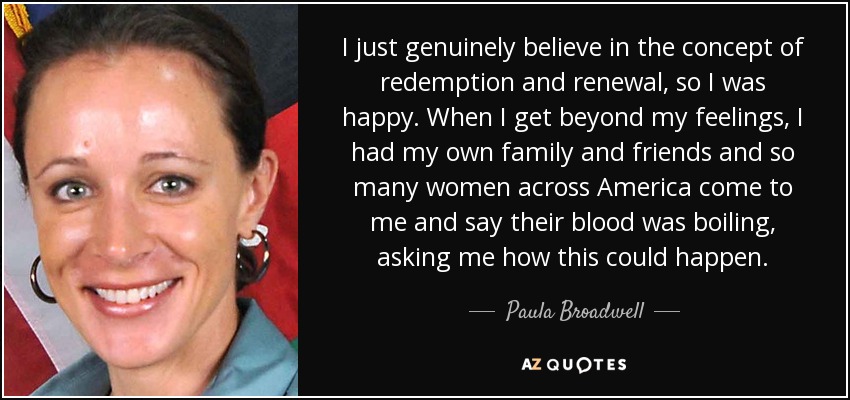 I just genuinely believe in the concept of redemption and renewal, so I was happy. When I get beyond my feelings, I had my own family and friends and so many women across America come to me and say their blood was boiling, asking me how this could happen. - Paula Broadwell