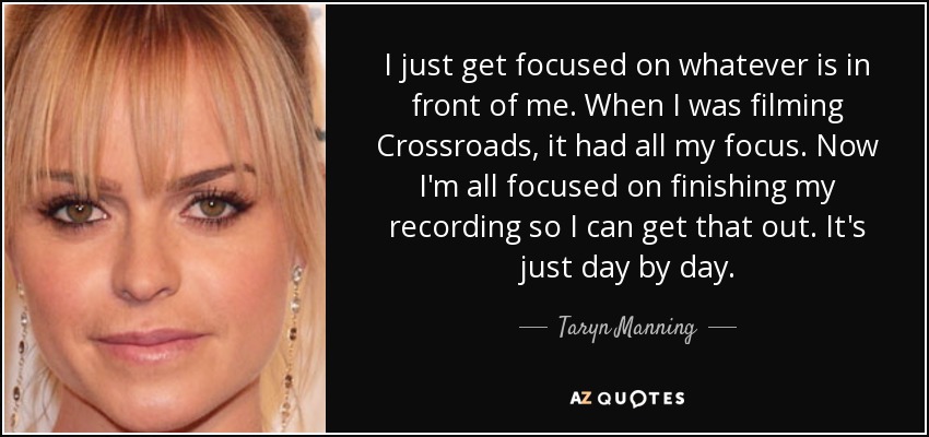 I just get focused on whatever is in front of me. When I was filming Crossroads, it had all my focus. Now I'm all focused on finishing my recording so I can get that out. It's just day by day. - Taryn Manning
