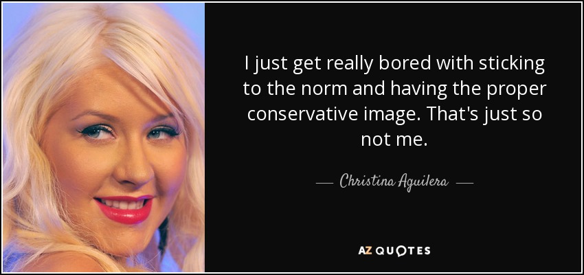 I just get really bored with sticking to the norm and having the proper conservative image. That's just so not me. - Christina Aguilera