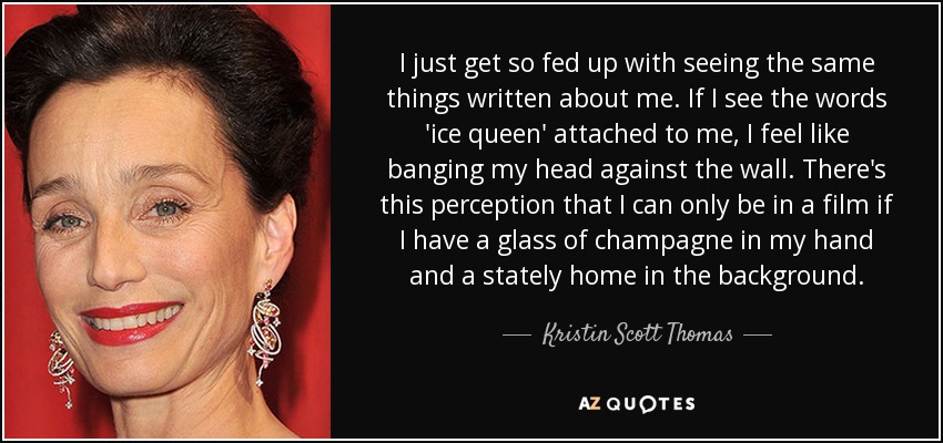 I just get so fed up with seeing the same things written about me. If I see the words 'ice queen' attached to me, I feel like banging my head against the wall. There's this perception that I can only be in a film if I have a glass of champagne in my hand and a stately home in the background. - Kristin Scott Thomas