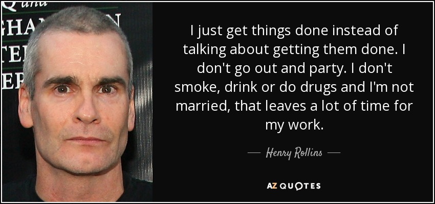 I just get things done instead of talking about getting them done. I don't go out and party. I don't smoke, drink or do drugs and I'm not married, that leaves a lot of time for my work. - Henry Rollins