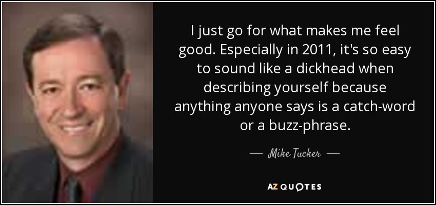 I just go for what makes me feel good. Especially in 2011, it's so easy to sound like a dickhead when describing yourself because anything anyone says is a catch-word or a buzz-phrase. - Mike Tucker
