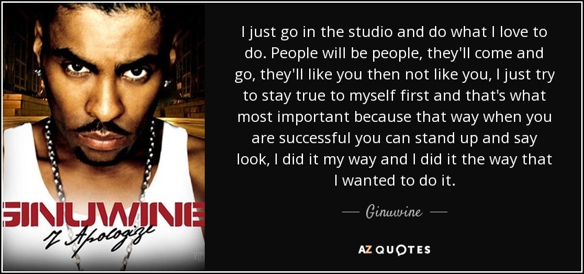 I just go in the studio and do what I love to do. People will be people, they'll come and go, they'll like you then not like you, I just try to stay true to myself first and that's what most important because that way when you are successful you can stand up and say look, I did it my way and I did it the way that I wanted to do it. - Ginuwine