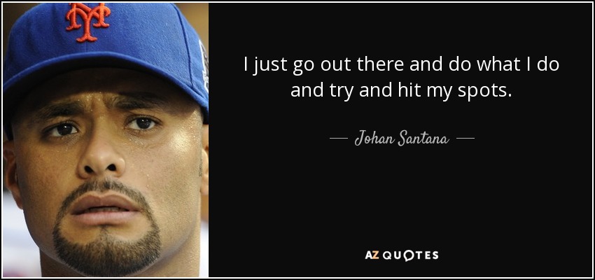 I just go out there and do what I do and try and hit my spots. - Johan Santana