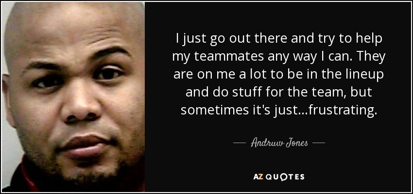 I just go out there and try to help my teammates any way I can. They are on me a lot to be in the lineup and do stuff for the team, but sometimes it's just...frustrating. - Andruw Jones