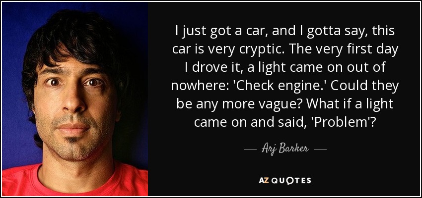 I just got a car, and I gotta say, this car is very cryptic. The very first day I drove it, a light came on out of nowhere: 'Check engine.' Could they be any more vague? What if a light came on and said, 'Problem'? - Arj Barker