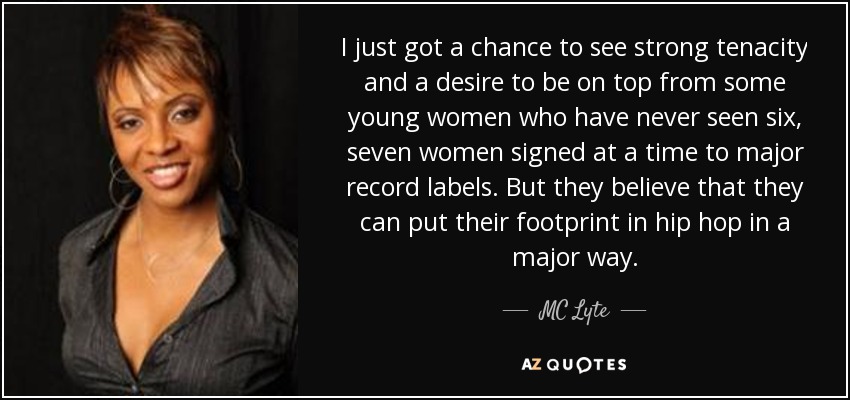 I just got a chance to see strong tenacity and a desire to be on top from some young women who have never seen six, seven women signed at a time to major record labels. But they believe that they can put their footprint in hip hop in a major way. - MC Lyte